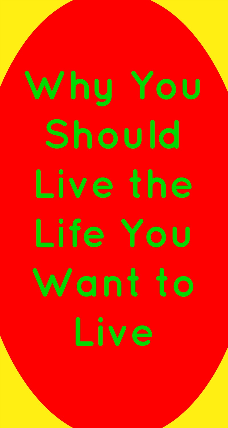 Why You Should Live The Life You Want To Live My Random Musings